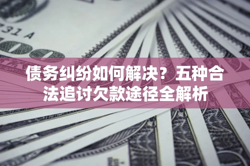 济南债务纠纷如何解决？五种合法追讨欠款途径全解析