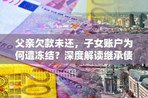 济南父亲欠款未还，子女账户为何遭冻结？深度解读继承债务迷局
