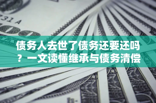 济南债务人去世了债务还要还吗？一文读懂继承与债务清偿