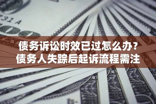 济南债务诉讼时效已过怎么办？债务人失踪后起诉流程需注意什么？