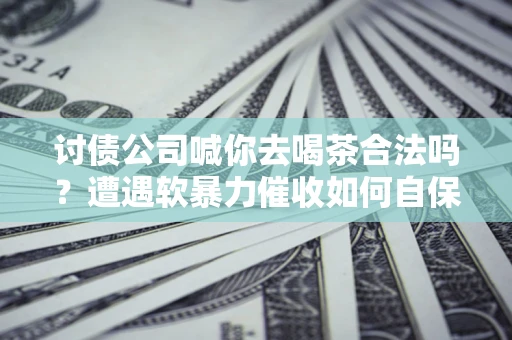 济南讨债公司喊你去喝茶合法吗？遭遇软暴力催收如何自保？