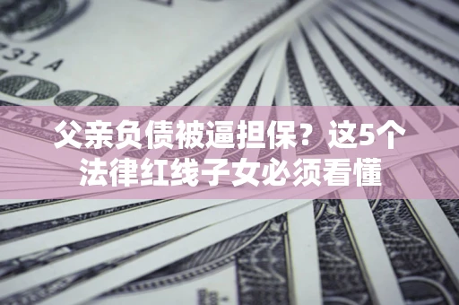 济南父亲负债被逼担保？这5个法律红线子女必须看懂