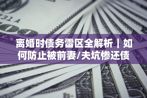 济南离婚时债务雷区全解析｜如何防止被前妻/夫坑惨还债？