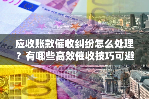 济南应收账款催收纠纷怎么处理？有哪些高效催收技巧可避免坏账？